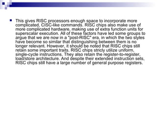 This gives RISC processors enough space to incorporate more
complicated, CISC-like commands. RISC chips also make use of
more complicated hardware, making use of extra function units for
superscalar execution. All of these factors have led some groups to
argue that we are now in a "post-RISC" era, in which the two styles
have become so similar that distinguishing between them is no
longer relevant. However, it should be noted that RISC chips still
retain some important traits. RISC chips stricly utilize uniform,
single-cycle instructions. They also retain the register-to-register,
load/store architecture. And despite their extended instruction sets,
RISC chips still have a large number of general purpose registers.
 