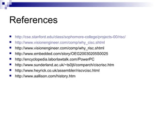References
 http://cse.stanford.edu/class/sophomore-college/projects-00/risc/
 http://www.visionengineer.com/comp/why_cisc.shtml
 http://www.visionengineer.com/comp/why_risc.shtml
 http://www.embedded.com/story/OEG20030205S0025
 http://encyclopedia.laborlawtalk.com/PowerPC
 http://www.sunderland.ac.uk/~ts0jti/comparch/ciscrisc.htm
 http://www.heyrick.co.uk/assembler/riscvcisc.html
 http://www.aallison.com/history.htm
 