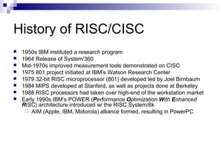 History of RISC/CISC
 1950s IBM instituted a research program
 1964 Release of System/360
 Mid-1970s improved measurement tools demonstrated on CISC
 1975 801 project initiated at IBM’s Watson Research Center
 1979 32-bit RISC microprocessor (801) developed led by Joel Birnbaum
 1984 MIPS developed at Stanford, as well as projects done at Berkeley
 1988 RISC processors had taken over high-end of the workstation market
 Early 1990s IBM’s POWER (Performance Optimization With Enhanced
RISC) architecture introduced w/ the RISC System/6k
 AIM (Apple, IBM, Motorola) alliance formed, resulting in PowerPC
 