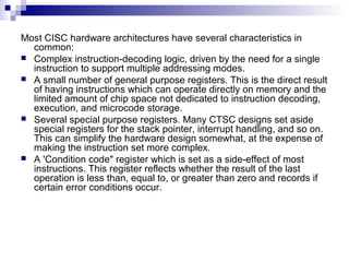 Most CISC hardware architectures have several characteristics in
common:
 Complex instruction-decoding logic, driven by the need for a single
instruction to support multiple addressing modes.
 A small number of general purpose registers. This is the direct result
of having instructions which can operate directly on memory and the
limited amount of chip space not dedicated to instruction decoding,
execution, and microcode storage.
 Several special purpose registers. Many CTSC designs set aside
special registers for the stack pointer, interrupt handling, and so on.
This can simplify the hardware design somewhat, at the expense of
making the instruction set more complex.
 A 'Condition code" register which is set as a side-effect of most
instructions. This register reflects whether the result of the last
operation is less than, equal to, or greater than zero and records if
certain error conditions occur.
 