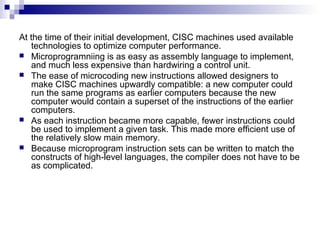 At the time of their initial development, CISC machines used available
technologies to optimize computer performance.
 Microprogramniing is as easy as assembly language to implement,
and much less expensive than hardwiring a control unit.
 The ease of microcoding new instructions allowed designers to
make CISC machines upwardly compatible: a new computer could
run the same programs as earlier computers because the new
computer would contain a superset of the instructions of the earlier
computers.
 As each instruction became more capable, fewer instructions could
be used to implement a given task. This made more efficient use of
the relatively slow main memory.
 Because microprogram instruction sets can be written to match the
constructs of high-level languages, the compiler does not have to be
as complicated.
 