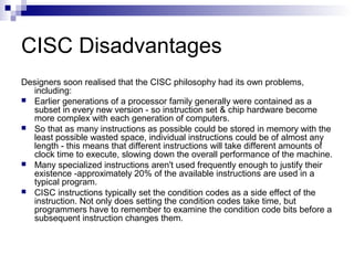 CISC Disadvantages
Designers soon realised that the CISC philosophy had its own problems,
including:
 Earlier generations of a processor family generally were contained as a
subset in every new version - so instruction set & chip hardware become
more complex with each generation of computers.
 So that as many instructions as possible could be stored in memory with the
least possible wasted space, individual instructions could be of almost any
length - this means that different instructions will take different amounts of
clock time to execute, slowing down the overall performance of the machine.
 Many specialized instructions aren't used frequently enough to justify their
existence -approximately 20% of the available instructions are used in a
typical program.
 CISC instructions typically set the condition codes as a side effect of the
instruction. Not only does setting the condition codes take time, but
programmers have to remember to examine the condition code bits before a
subsequent instruction changes them.
 