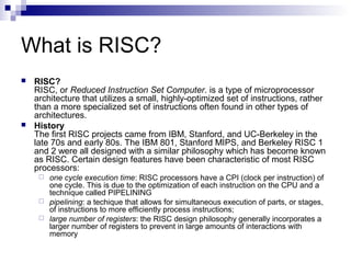 What is RISC?
 RISC?
RISC, or Reduced Instruction Set Computer. is a type of microprocessor
architecture that utilizes a small, highly-optimized set of instructions, rather
than a more specialized set of instructions often found in other types of
architectures.
 History
The first RISC projects came from IBM, Stanford, and UC-Berkeley in the
late 70s and early 80s. The IBM 801, Stanford MIPS, and Berkeley RISC 1
and 2 were all designed with a similar philosophy which has become known
as RISC. Certain design features have been characteristic of most RISC
processors:
 one cycle execution time: RISC processors have a CPI (clock per instruction) of
one cycle. This is due to the optimization of each instruction on the CPU and a
technique called PIPELINING
 pipelining: a techique that allows for simultaneous execution of parts, or stages,
of instructions to more efficiently process instructions;
 large number of registers: the RISC design philosophy generally incorporates a
larger number of registers to prevent in large amounts of interactions with
memory
 