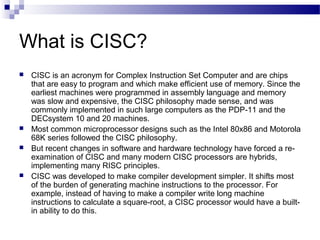 What is CISC?
 CISC is an acronym for Complex Instruction Set Computer and are chips
that are easy to program and which m...
