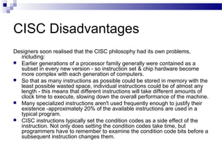 CISC Disadvantages
Designers soon realised that the CISC philosophy had its own problems,
including:
 Earlier generations...