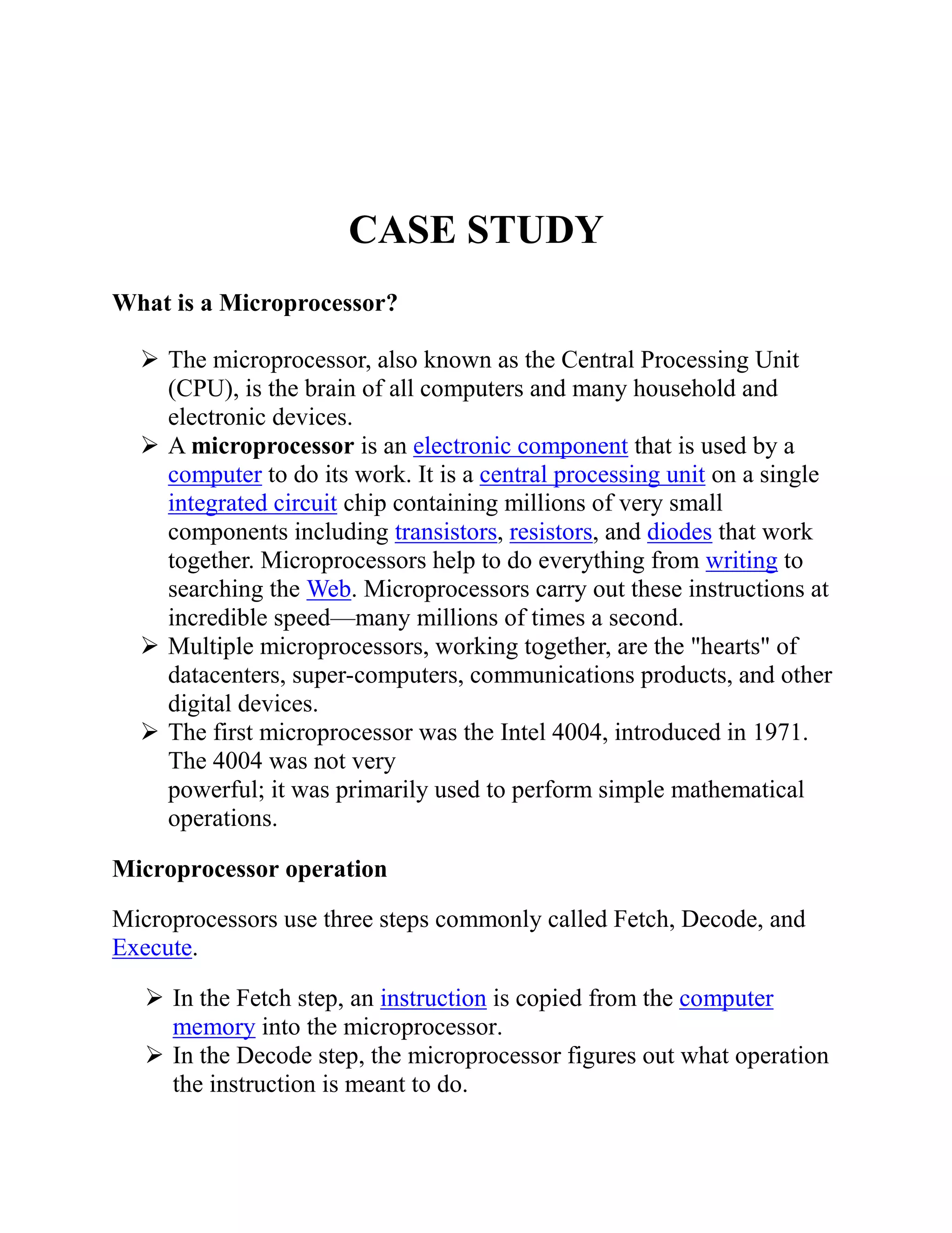 CASE STUDY
What is a Microprocessor?
 The microprocessor, also known as the Central Processing Unit
(CPU), is the brain of all computers and many household and
electronic devices.
 A microprocessor is an electronic component that is used by a
computer to do its work. It is a central processing unit on a single
integrated circuit chip containing millions of very small
components including transistors, resistors, and diodes that work
together. Microprocessors help to do everything from writing to
searching the Web. Microprocessors carry out these instructions at
incredible speed—many millions of times a second.
 Multiple microprocessors, working together, are the "hearts" of
datacenters, super-computers, communications products, and other
digital devices.
 The first microprocessor was the Intel 4004, introduced in 1971.
The 4004 was not very
powerful; it was primarily used to perform simple mathematical
operations.
Microprocessor operation
Microprocessors use three steps commonly called Fetch, Decode, and
Execute.
 In the Fetch step, an instruction is copied from the computer
memory into the microprocessor.
 In the Decode step, the microprocessor figures out what operation
the instruction is meant to do.

 