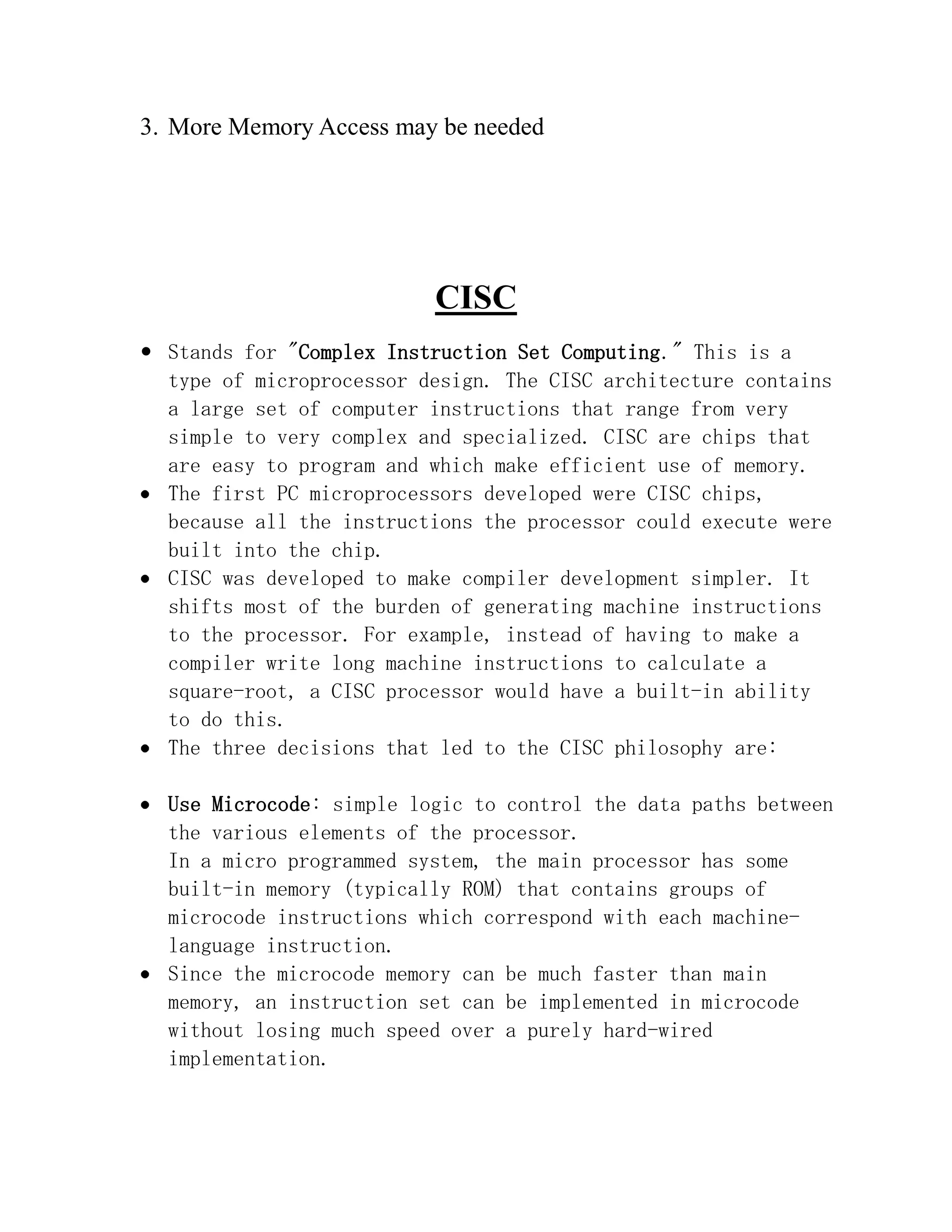3. More Memory Access may be needed

CISC
 Stands for "Complex Instruction Set Computing." This is a
type of microprocessor design. The CISC architecture contains
a large set of computer instructions that range from very
simple to very complex and specialized. CISC are chips that
are easy to program and which make efficient use of memory.
The first PC microprocessors developed were CISC chips,
because all the instructions the processor could execute were
built into the chip.
CISC was developed to make compiler development simpler. It
shifts most of the burden of generating machine instructions
to the processor. For example, instead of having to make a
compiler write long machine instructions to calculate a
square-root, a CISC processor would have a built-in ability
to do this.
The three decisions that led to the CISC philosophy are:
Use Microcode: simple logic to control the data paths between
the various elements of the processor.
In a micro programmed system, the main processor has some
built-in memory (typically ROM) that contains groups of
microcode instructions which correspond with each machinelanguage instruction.
Since the microcode memory can be much faster than main
memory, an instruction set can be implemented in microcode
without losing much speed over a purely hard-wired
implementation.

 