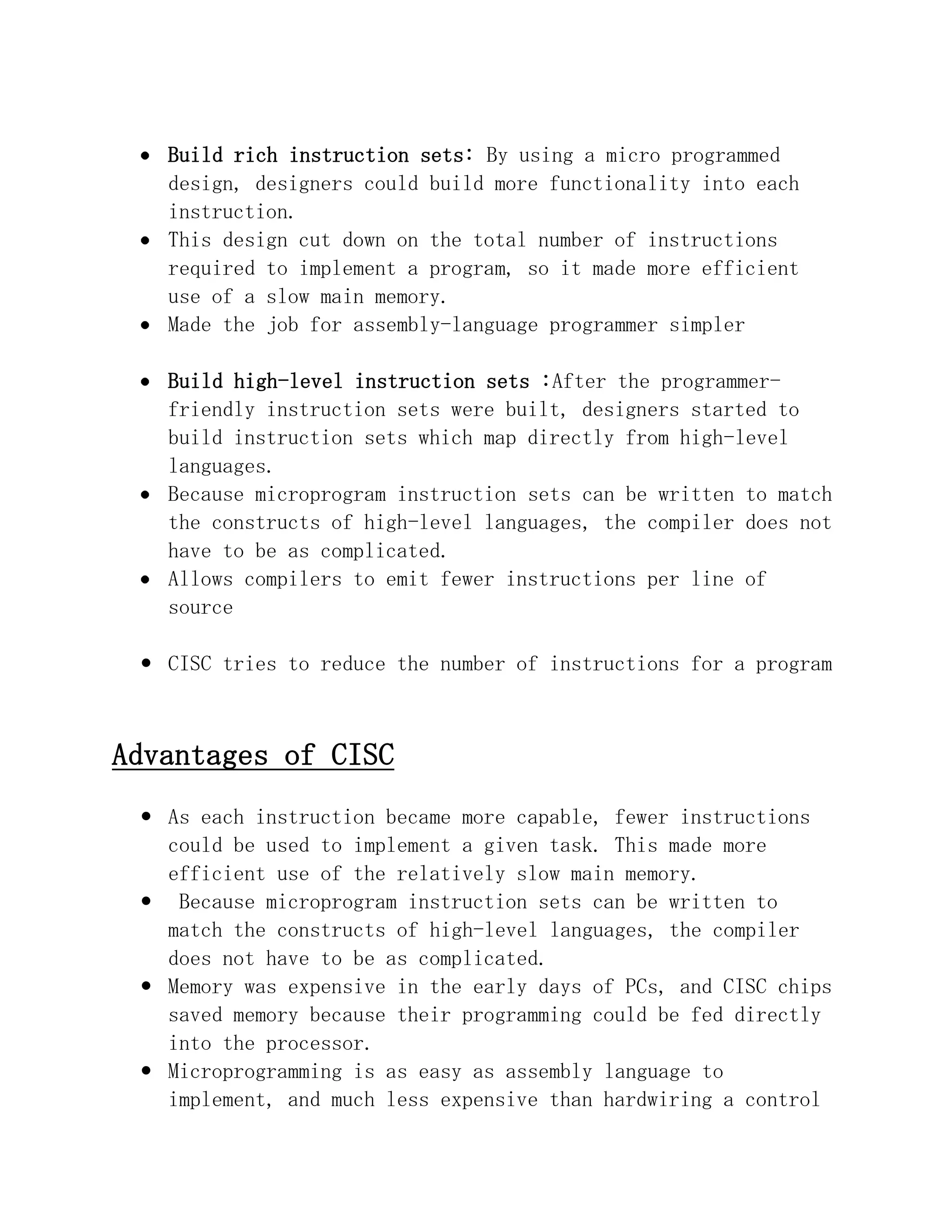 Build rich instruction sets: By using a micro programmed
design, designers could build more functionality into each
instruction.
This design cut down on the total number of instructions
required to implement a program, so it made more efficient
use of a slow main memory.
Made the job for assembly-language programmer simpler
Build high-level instruction sets :After the programmerfriendly instruction sets were built, designers started to
build instruction sets which map directly from high-level
languages.
Because microprogram instruction sets can be written to match
the constructs of high-level languages, the compiler does not
have to be as complicated.
Allows compilers to emit fewer instructions per line of
source
 CISC tries to reduce the number of instructions for a program

Advantages of CISC
 As each instruction became more capable, fewer instructions
could be used to implement a given task. This made more
efficient use of the relatively slow main memory.
 Because microprogram instruction sets can be written to
match the constructs of high-level languages, the compiler
does not have to be as complicated.
 Memory was expensive in the early days of PCs, and CISC chips
saved memory because their programming could be fed directly
into the processor.
 Microprogramming is as easy as assembly language to
implement, and much less expensive than hardwiring a control

 