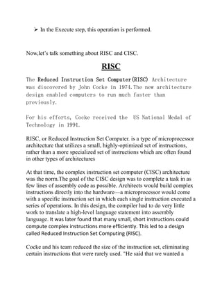  In the Execute step, this operation is performed.

Now,let’s talk something about RISC and CISC.

RISC
The Reduced Instruction Set Computer(RISC) Architecture
was discovered by John Cocke in 1974.The new architecture
design enabled computers to run much faster than
previously.
For his efforts, Cocke received the
Technology in 1991.

US National Medal of

RISC, or Reduced Instruction Set Computer. is a type of microprocessor
architecture that utilizes a small, highly-optimized set of instructions,
rather than a more specialized set of instructions which are often found
in other types of architectures
At that time, the complex instruction set computer (CISC) architecture
was the norm.The goal of the CISC design was to complete a task in as
few lines of assembly code as possible. Architects would build complex
instructions directly into the hardware—a microprocessor would come
with a specific instruction set in which each single instruction executed a
series of operations. In this design, the compiler had to do very little
work to translate a high-level language statement into assembly
language. It was later found that many small, short instructions could
compute complex instructions more efficiently. This led to a design
called Reduced Instruction Set Computing (RISC).
Cocke and his team reduced the size of the instruction set, eliminating
certain instructions that were rarely used. "He said that we wanted a

 