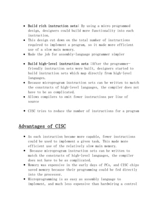 Build rich instruction sets: By using a micro programmed
design, designers could build more functionality into each
instruction.
This design cut down on the total number of instructions
required to implement a program, so it made more efficient
use of a slow main memory.
Made the job for assembly-language programmer simpler
Build high-level instruction sets :After the programmerfriendly instruction sets were built, designers started to
build instruction sets which map directly from high-level
languages.
Because microprogram instruction sets can be written to match
the constructs of high-level languages, the compiler does not
have to be as complicated.
Allows compilers to emit fewer instructions per line of
source
 CISC tries to reduce the number of instructions for a program

Advantages of CISC
 As each instruction became more capable, fewer instructions
could be used to implement a given task. This made more
efficient use of the relatively slow main memory.
 Because microprogram instruction sets can be written to
match the constructs of high-level languages, the compiler
does not have to be as complicated.
 Memory was expensive in the early days of PCs, and CISC chips
saved memory because their programming could be fed directly
into the processor.
 Microprogramming is as easy as assembly language to
implement, and much less expensive than hardwiring a control

 