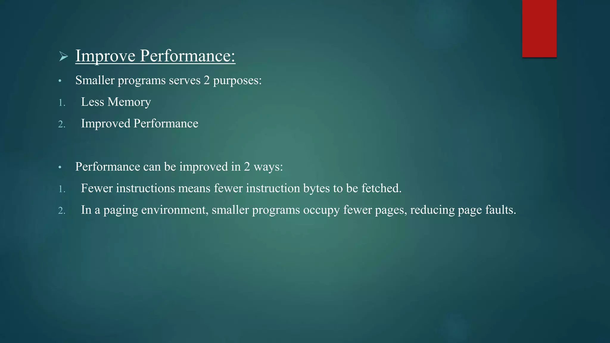  Improve Performance:
• Smaller programs serves 2 purposes:
1. Less Memory
2. Improved Performance
• Performance can be improved in 2 ways:
1. Fewer instructions means fewer instruction bytes to be fetched.
2. In a paging environment, smaller programs occupy fewer pages, reducing page faults.
 