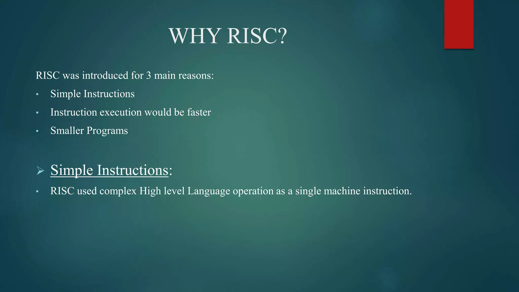 WHY RISC?
RISC was introduced for 3 main reasons:
• Simple Instructions
• Instruction execution would be faster
• Smaller Programs
 Simple Instructions:
• RISC used complex High level Language operation as a single machine instruction.
 