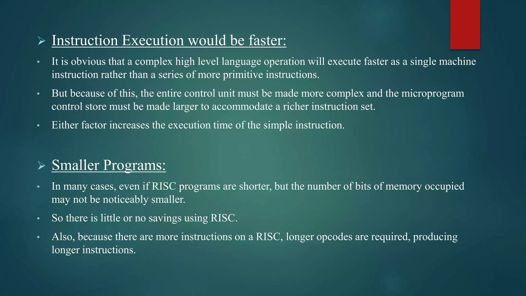  Instruction Execution would be faster:
• It is obvious that a complex high level language operation will execute faster as a single machine
instruction rather than a series of more primitive instructions.
• But because of this, the entire control unit must be made more complex and the microprogram
control store must be made larger to accommodate a richer instruction set.
• Either factor increases the execution time of the simple instruction.
 Smaller Programs:
• In many cases, even if RISC programs are shorter, but the number of bits of memory occupied
may not be noticeably smaller.
• So there is little or no savings using RISC.
• Also, because there are more instructions on a RISC, longer opcodes are required, producing
longer instructions.
 