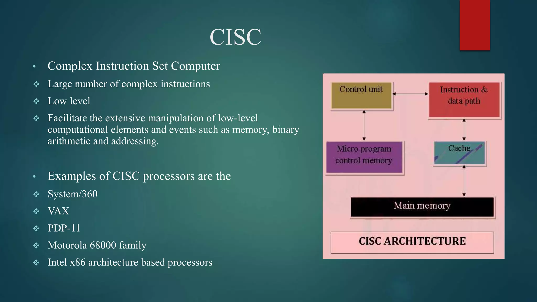 CISC
• Complex Instruction Set Computer
 Large number of complex instructions
 Low level
 Facilitate the extensive manipulation of low-level
computational elements and events such as memory, binary
arithmetic and addressing.
• Examples of CISC processors are the
 System/360
 VAX
 PDP-11
 Motorola 68000 family
 Intel x86 architecture based processors
 