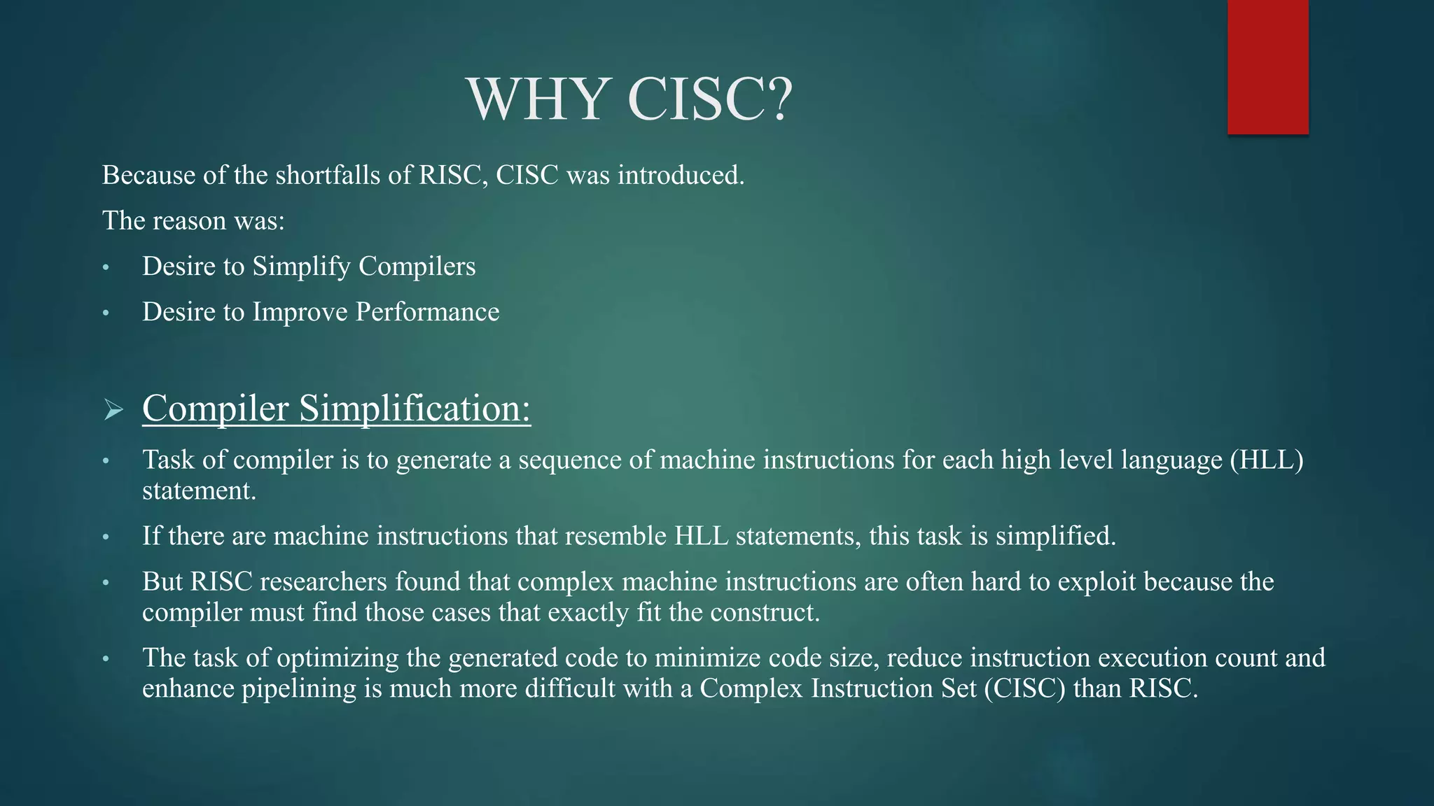 WHY CISC?
Because of the shortfalls of RISC, CISC was introduced.
The reason was:
• Desire to Simplify Compilers
• Desire to Improve Performance
 Compiler Simplification:
• Task of compiler is to generate a sequence of machine instructions for each high level language (HLL)
statement.
• If there are machine instructions that resemble HLL statements, this task is simplified.
• But RISC researchers found that complex machine instructions are often hard to exploit because the
compiler must find those cases that exactly fit the construct.
• The task of optimizing the generated code to minimize code size, reduce instruction execution count and
enhance pipelining is much more difficult with a Complex Instruction Set (CISC) than RISC.
 