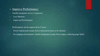  Improve Performance:
• Smaller programs serves 2 purposes:
1. Less Memory
2. Improved Performance
• Performance can be improved in 2 ways:
1. Fewer instructions means fewer instruction bytes to be fetched.
2. In a paging environment, smaller programs occupy fewer pages, reducing page faults.
 