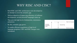WHY RISC AND CISC?
• Both RISC and CISC architectures were developed as
an attempt to cover the semantic gap.
• With an objective of improving efficiency of software
development, several powerful languages came up.
• They provide high level of abstraction, conciseness
and power.
• By this, semantic gap grows.
• To enable efficient compilation of high level
language programs, CISC and RISC designs were
introduced.
 