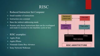RISC
• Reduced Instruction Set Computer
 Small number of instructions
 Instruction size constant
 Bans the indirect addressing mode
 Retains only those instructions that can be overlapped
and made to execute in one machine cycle or less
• RISC examples:
 Apple iPods
 Apple iPhone
 Nintendo Game Boy Advance
 Sony Network Walkman
 