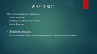 WHY RISC?
RISC was introduced for 3 main reasons:
• Simple Instructions
• Instruction execution would be faster
• Smaller Programs
 Simple Instructions:
• RISC used complex High level Language operation as a single machine instruction.
 
