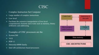 CISC
• Complex Instruction Set Computer
 Large number of complex instructions
 Low level
 Facilitate the extensive manipulation of low-level
computational elements and events such as memory, binary
arithmetic and addressing.
• Examples of CISC processors are the
 System/360
 VAX
 PDP-11
 Motorola 68000 family
 Intel x86 architecture based processors
 
