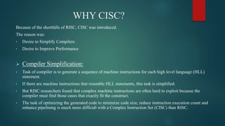 WHY CISC?
Because of the shortfalls of RISC, CISC was introduced.
The reason was:
• Desire to Simplify Compilers
• Desire to Improve Performance
 Compiler Simplification:
• Task of compiler is to generate a sequence of machine instructions for each high level language (HLL)
statement.
• If there are machine instructions that resemble HLL statements, this task is simplified.
• But RISC researchers found that complex machine instructions are often hard to exploit because the
compiler must find those cases that exactly fit the construct.
• The task of optimizing the generated code to minimize code size, reduce instruction execution count and
enhance pipelining is much more difficult with a Complex Instruction Set (CISC) than RISC.
 