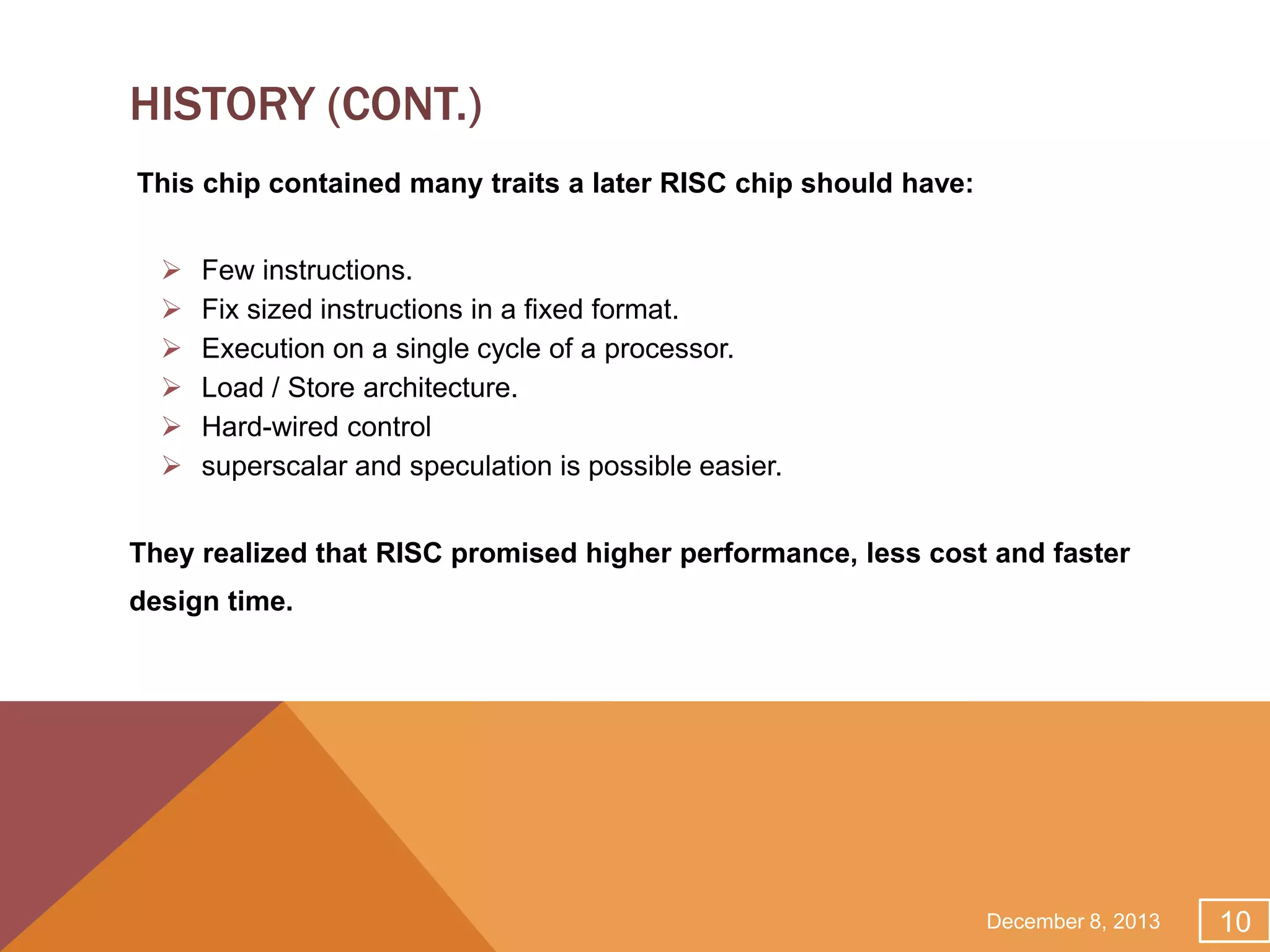 HISTORY (CONT.)
This chip contained many traits a later RISC chip should have:







Few instructions.
Fix sized instructions in a fixed format.
Execution on a single cycle of a processor.
Load / Store architecture.
Hard-wired control
superscalar and speculation is possible easier.

They realized that RISC promised higher performance, less cost and faster
design time.

December 8, 2013

10

 