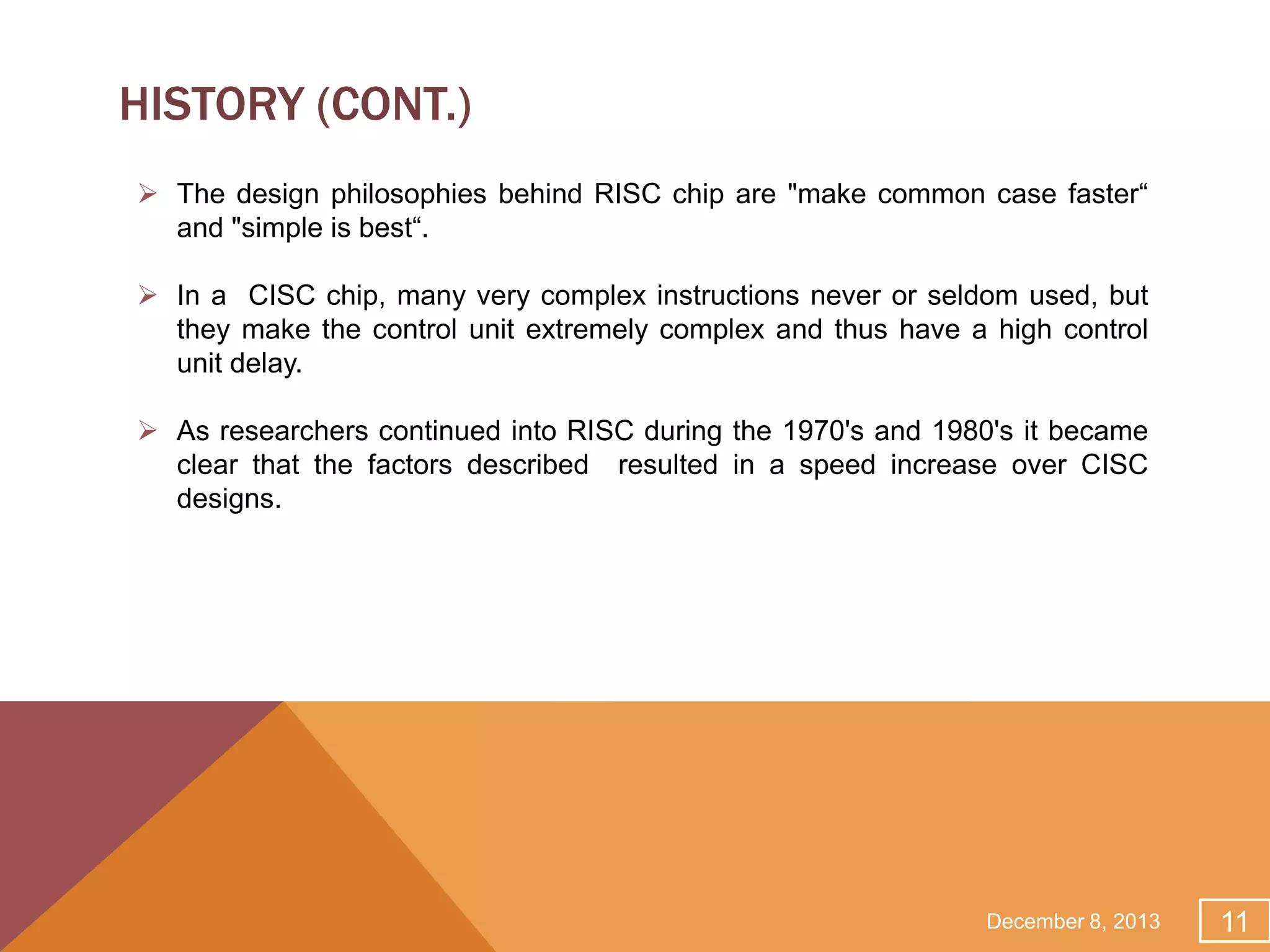 HISTORY (CONT.)
 The design philosophies behind RISC chip are "make common case faster“
and "simple is best“.
 In a CISC chip, many very complex instructions never or seldom used, but
they make the control unit extremely complex and thus have a high control
unit delay.
 As researchers continued into RISC during the 1970's and 1980's it became
clear that the factors described resulted in a speed increase over CISC
designs.

December 8, 2013

11

 