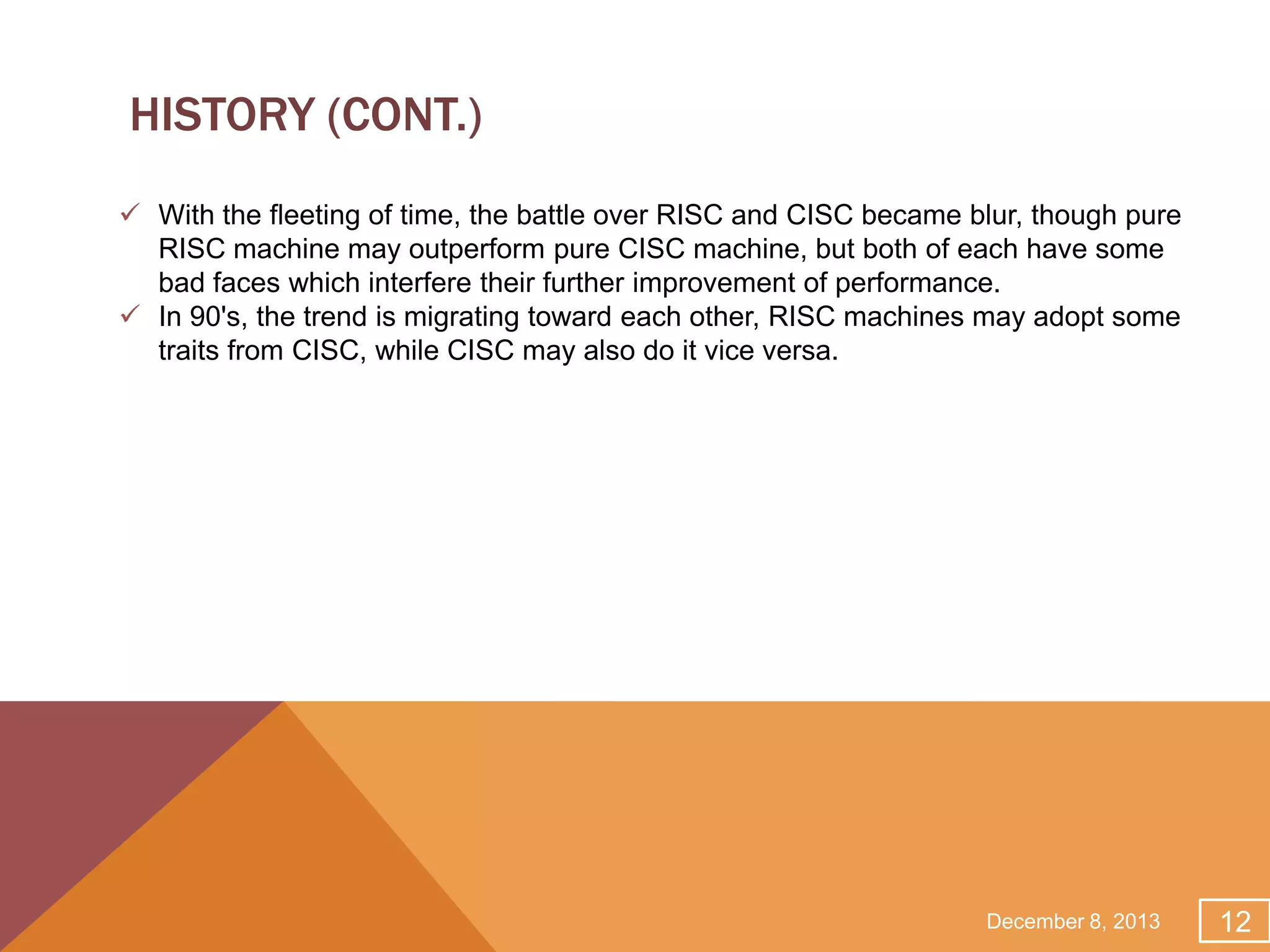 HISTORY (CONT.)
 With the fleeting of time, the battle over RISC and CISC became blur, though pure
RISC machine may outperform pure CISC machine, but both of each have some
bad faces which interfere their further improvement of performance.
 In 90's, the trend is migrating toward each other, RISC machines may adopt some
traits from CISC, while CISC may also do it vice versa.

December 8, 2013

12

 