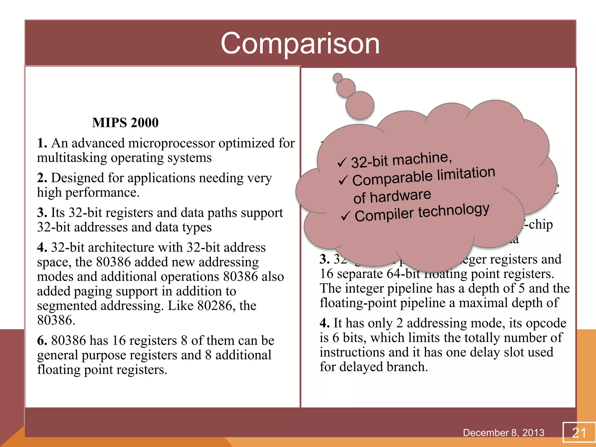 Comparison
MIPS 2000
1. An advanced microprocessor optimized for
multitasking operating systems
2. Designed for applications needing very
high performance.
3. Its 32-bit registers and data paths support
32-bit addresses and data types
4. 32-bit architecture with 32-bit address
space, the 80386 added new addressing
modes and additional operations 80386 also
added paging support in addition to
segmented addressing. Like 80286, the
80386.
6. 80386 has 16 registers 8 of them can be
general purpose registers and 8 additional
floating point registers.

Intel 80386
1. Design came from the Stanford MIPS
project, which stood for Microprocessor
without Interlocked Pipeline Stages, and
was debatably the first commercial RISC
processor.
2. It is a 32-bit processor with an off-chip
split cache for instructions and data
3. 32 general purpose integer registers and
16 separate 64-bit floating point registers.
The integer pipeline has a depth of 5 and the
floating-point pipeline a maximal depth of
4. It has only 2 addressing mode, its opcode
is 6 bits, which limits the totally number of
instructions and it has one delay slot used
for delayed branch.

December 8, 2013

21

 