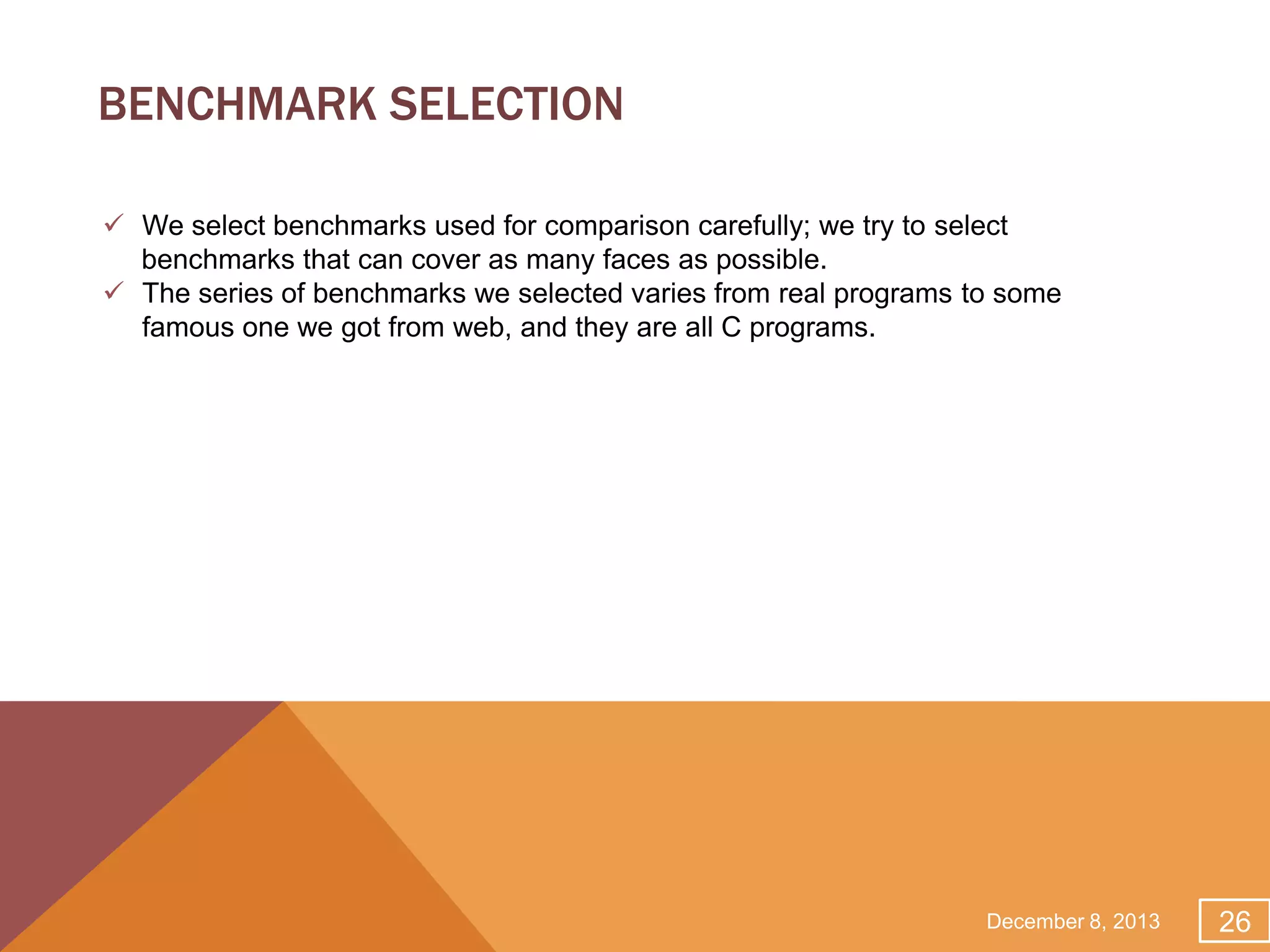 BENCHMARK SELECTION
 We select benchmarks used for comparison carefully; we try to select
benchmarks that can cover as many faces as possible.
 The series of benchmarks we selected varies from real programs to some
famous one we got from web, and they are all C programs.

December 8, 2013

26

 