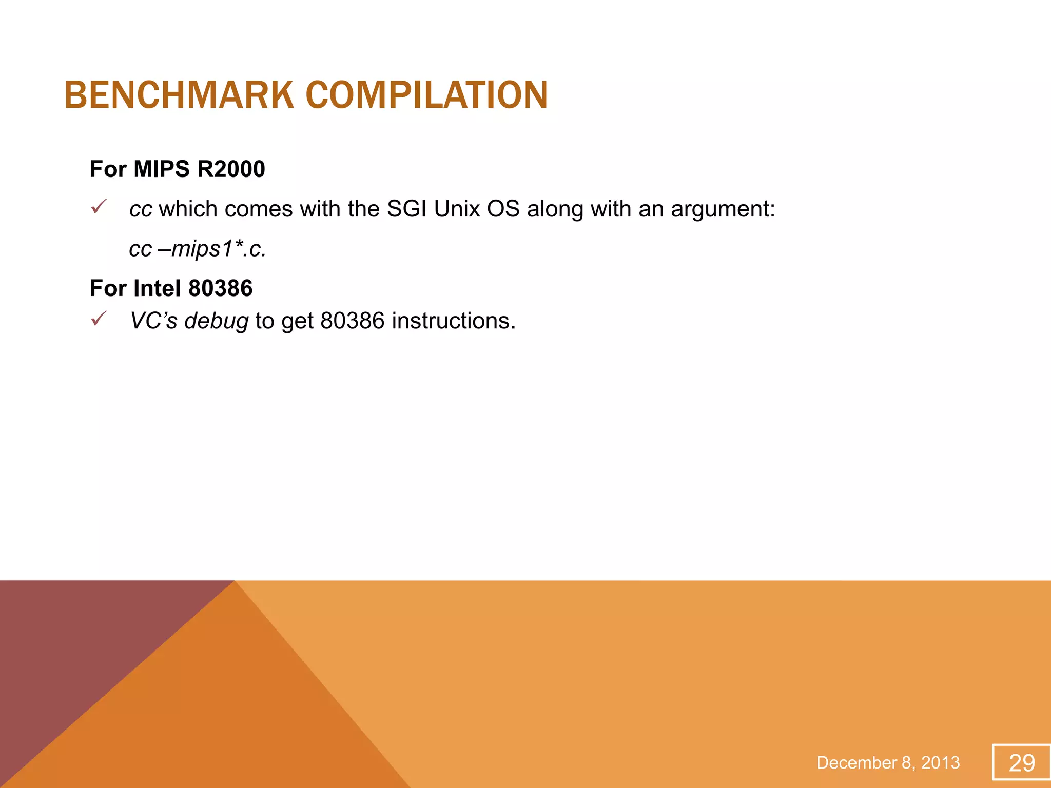 BENCHMARK COMPILATION
For MIPS R2000
 cc which comes with the SGI Unix OS along with an argument:
cc –mips1*.c.

For Intel 80386
 VC’s debug to get 80386 instructions.

December 8, 2013

29

 
