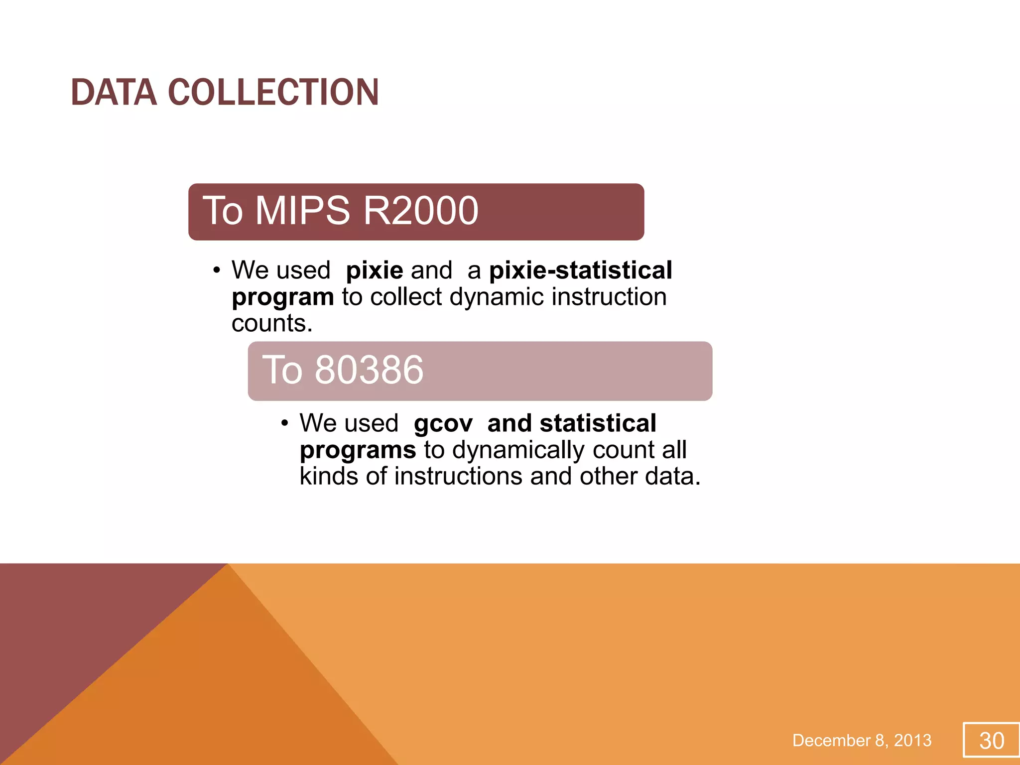 DATA COLLECTION
To MIPS R2000
• We used pixie and a pixie-statistical
program to collect dynamic instruction
counts.

To 80386
• We used gcov and statistical
programs to dynamically count all
kinds of instructions and other data.

December 8, 2013

30

 