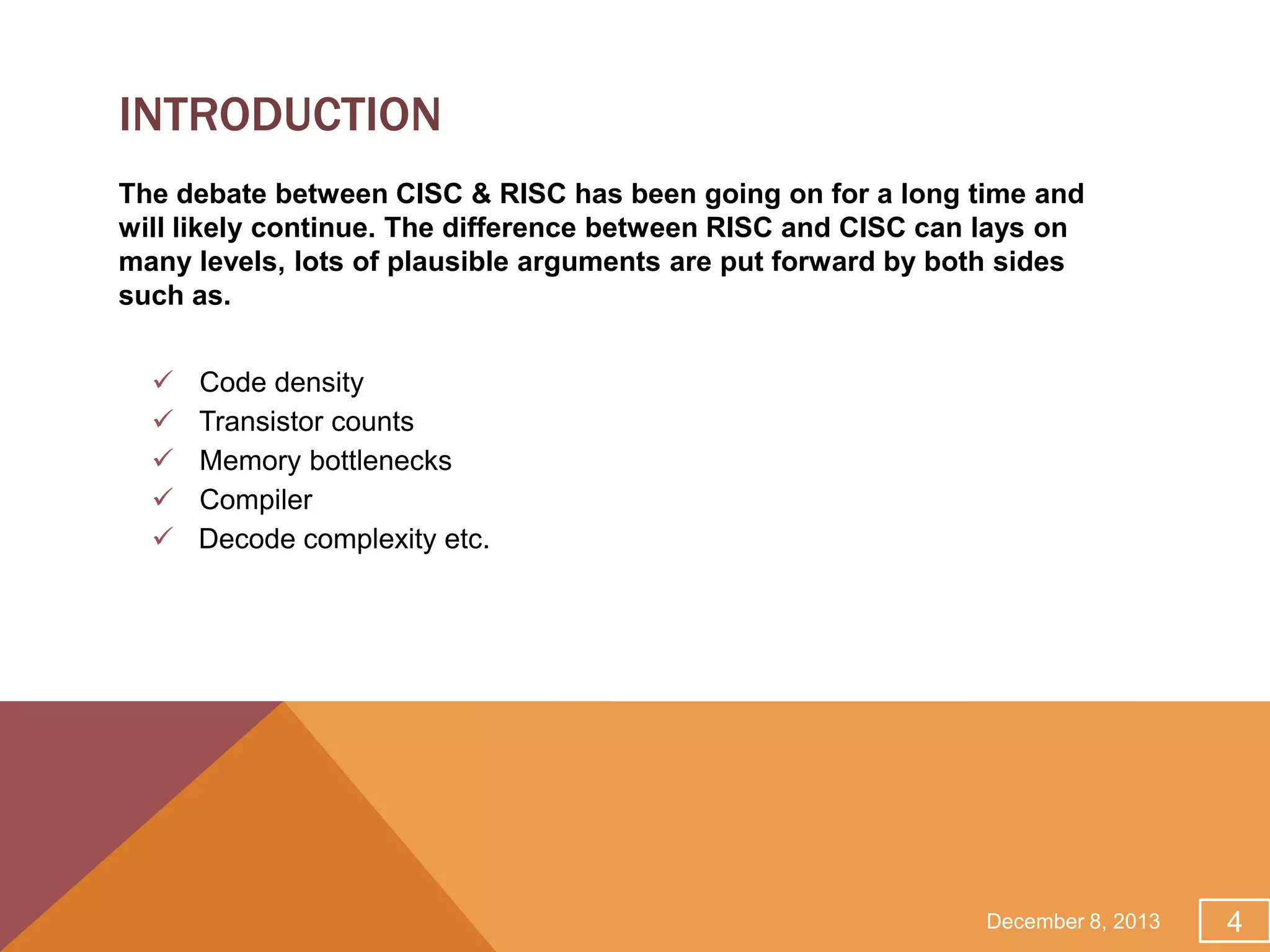 INTRODUCTION
The debate between CISC & RISC has been going on for a long time and
will likely continue. The difference between RISC and CISC can lays on
many levels, lots of plausible arguments are put forward by both sides
such as.






Code density
Transistor counts
Memory bottlenecks
Compiler
Decode complexity etc.

December 8, 2013

4

 