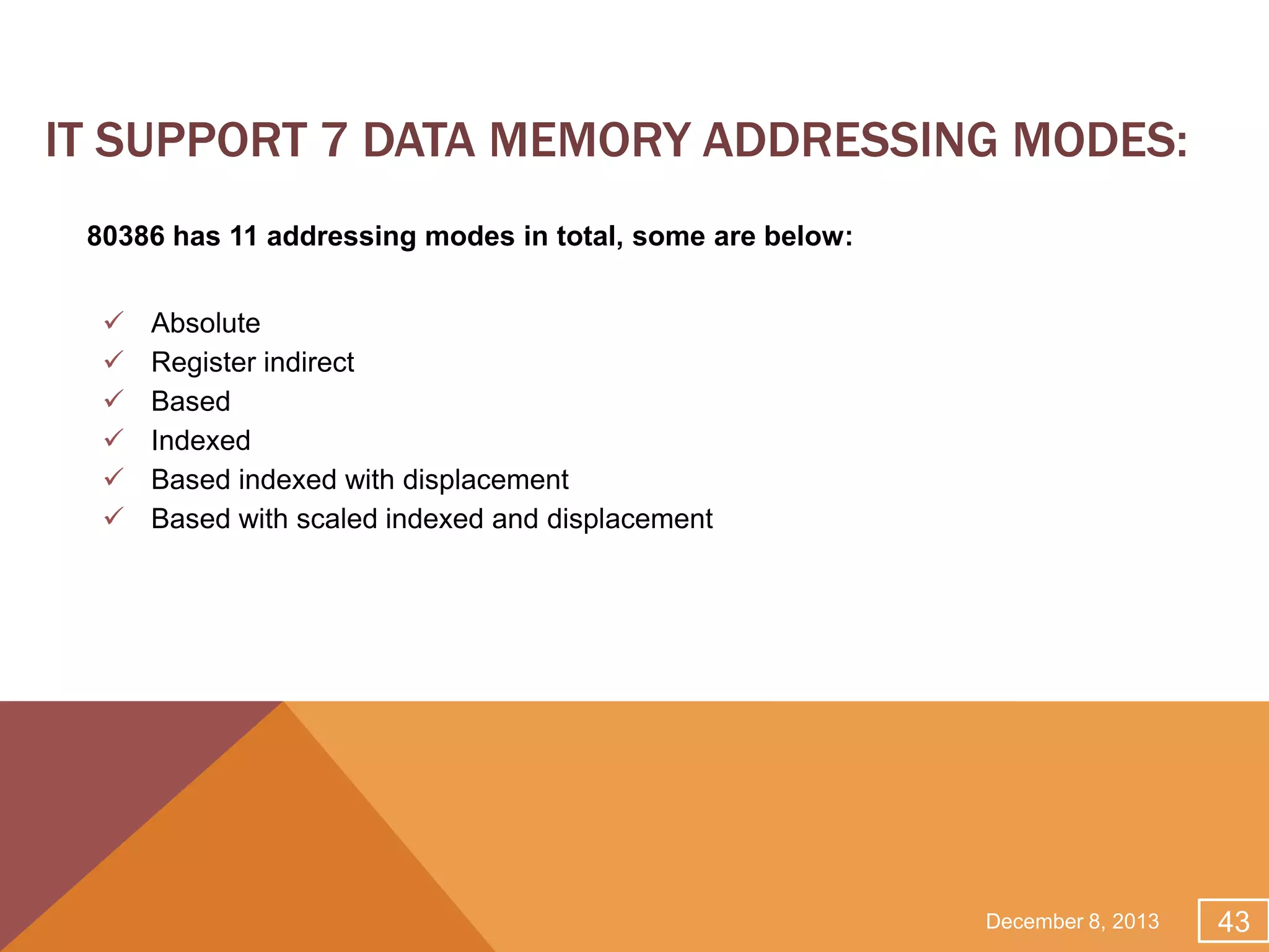 IT SUPPORT 7 DATA MEMORY ADDRESSING MODES:
80386 has 11 addressing modes in total, some are below:








Absolute
Register indirect
Based
Indexed
Based indexed with displacement
Based with scaled indexed and displacement

December 8, 2013

43

 