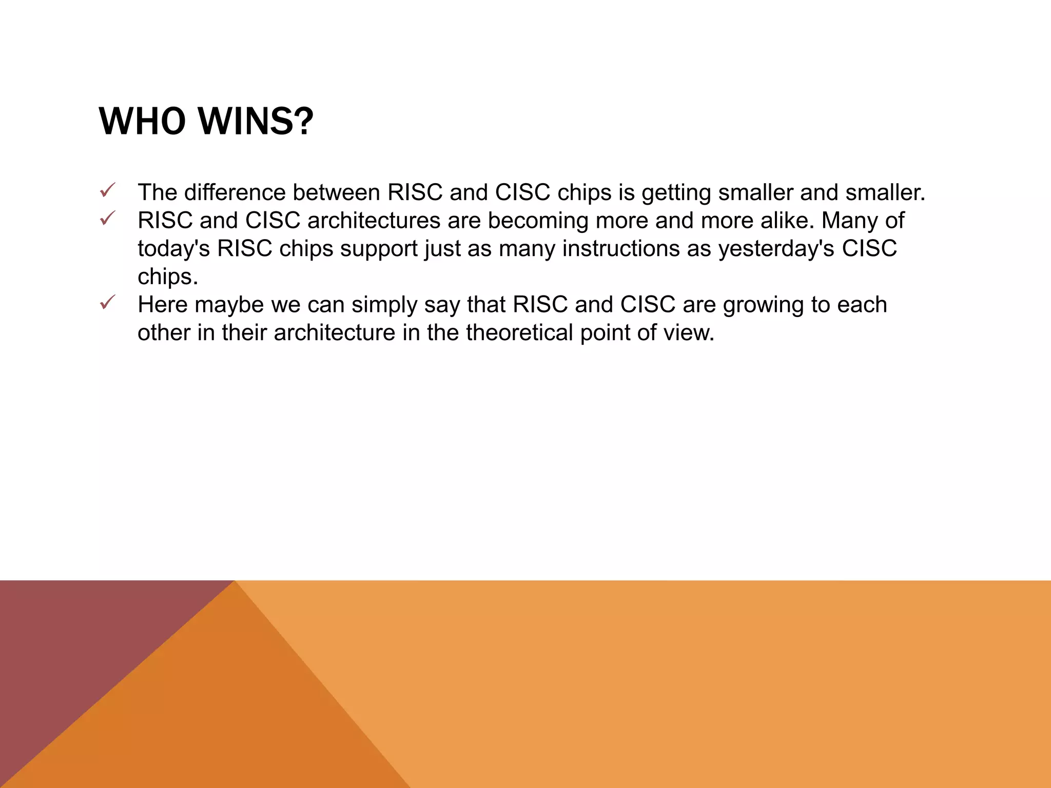 WHO WINS?
 The difference between RISC and CISC chips is getting smaller and smaller.
 RISC and CISC architectures are becoming more and more alike. Many of
today's RISC chips support just as many instructions as yesterday's CISC
chips.
 Here maybe we can simply say that RISC and CISC are growing to each
other in their architecture in the theoretical point of view.

 