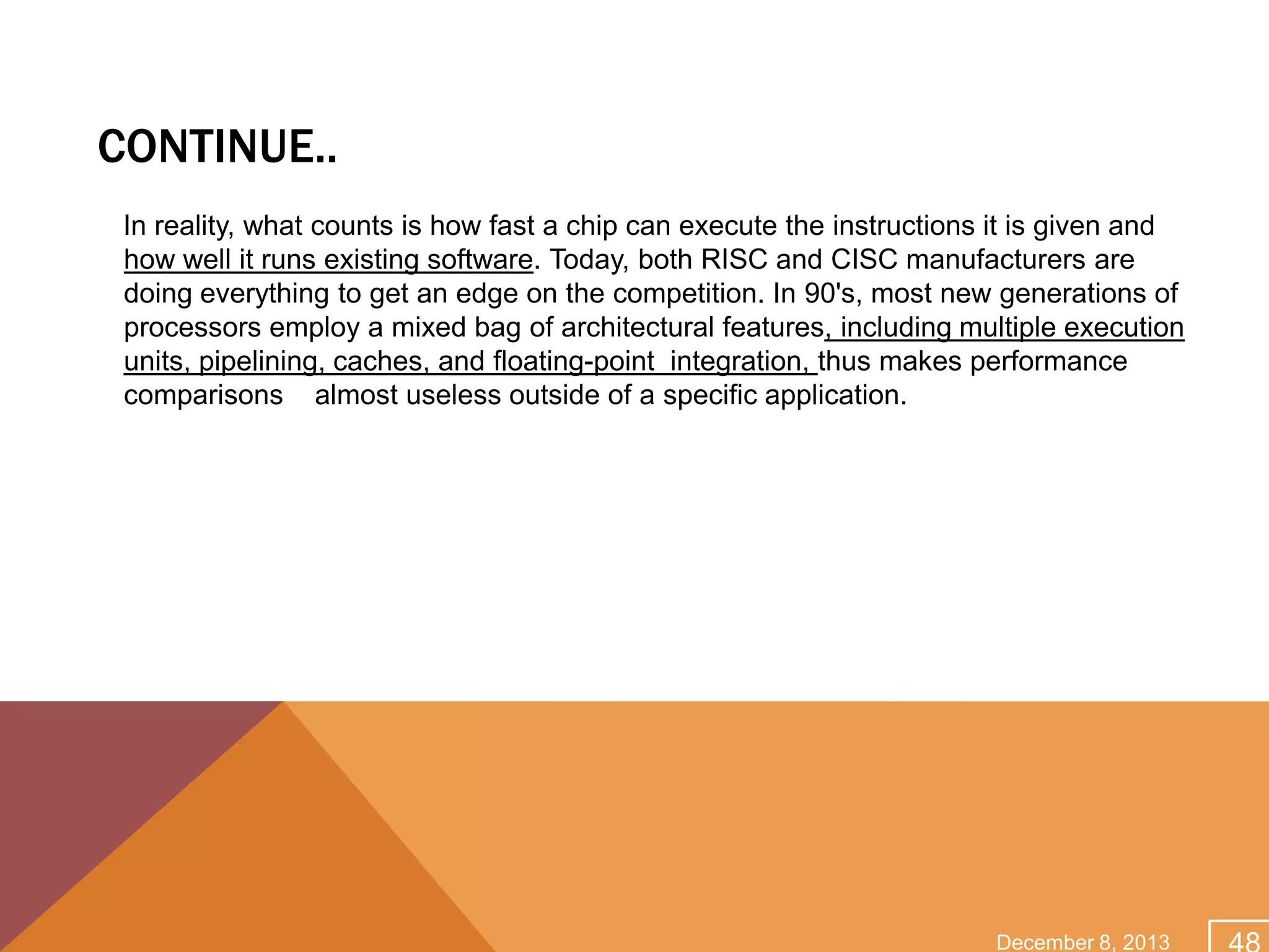 CONTINUE..
In reality, what counts is how fast a chip can execute the instructions it is given and
how well it runs existing software. Today, both RISC and CISC manufacturers are
doing everything to get an edge on the competition. In 90's, most new generations of
processors employ a mixed bag of architectural features, including multiple execution
units, pipelining, caches, and floating-point integration, thus makes performance
comparisons almost useless outside of a specific application.

December 8, 2013

 