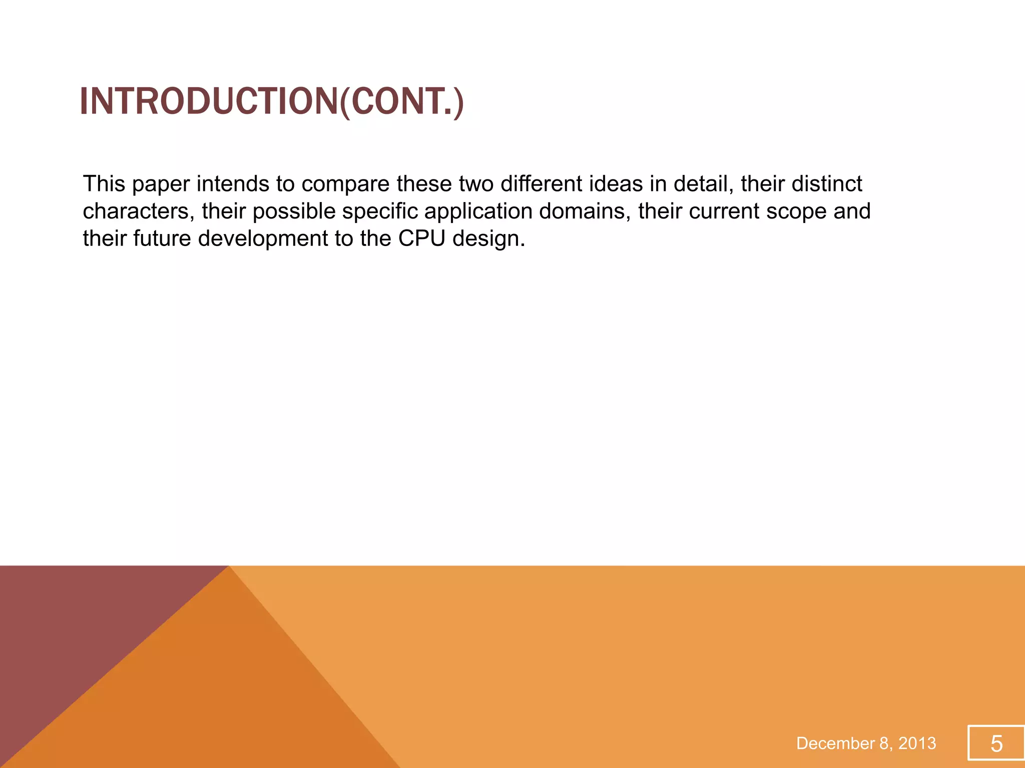 INTRODUCTION(CONT.)
This paper intends to compare these two different ideas in detail, their distinct
characters, their possible specific application domains, their current scope and
their future development to the CPU design.

December 8, 2013

5

 