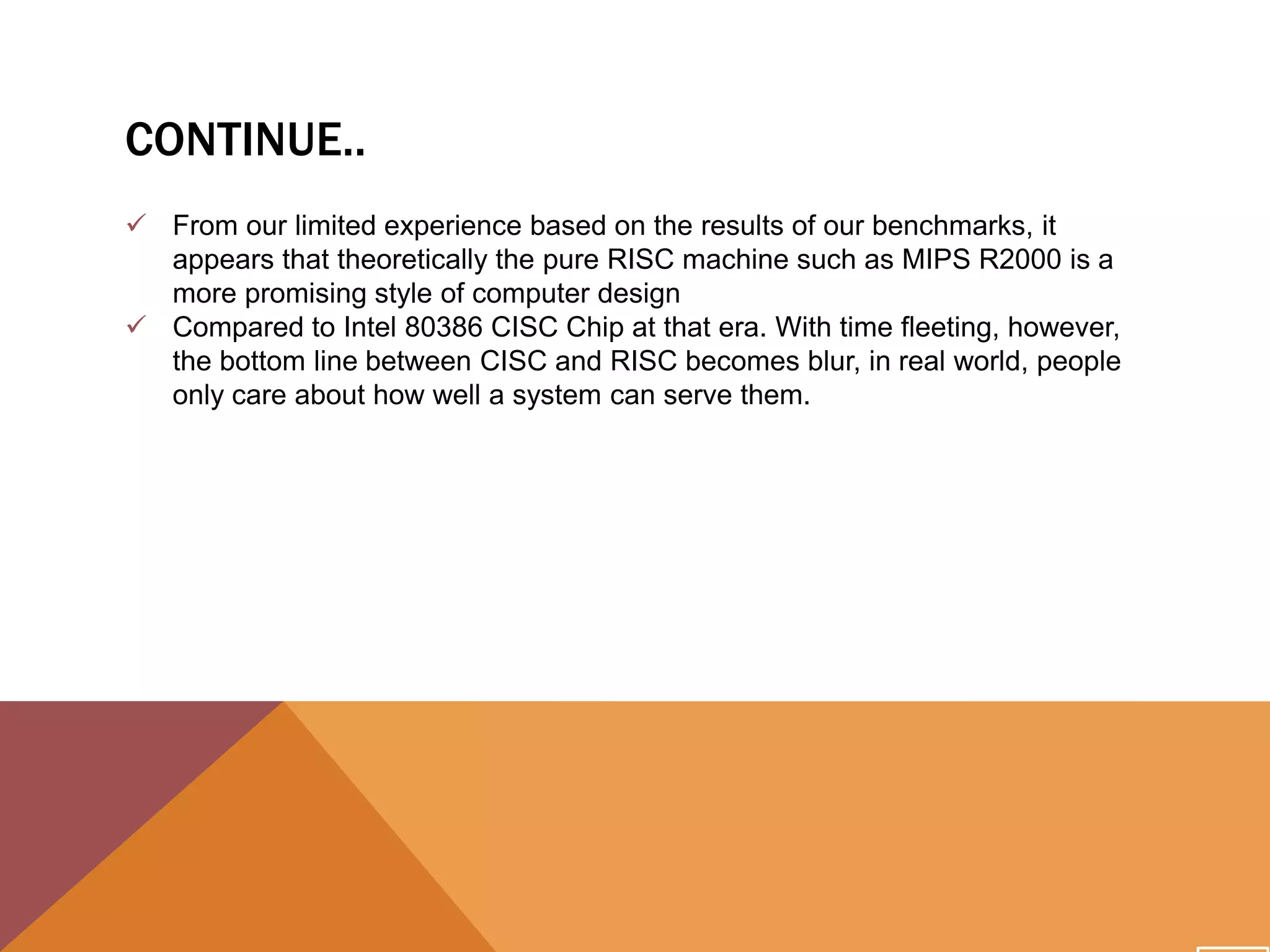CONTINUE..
 From our limited experience based on the results of our benchmarks, it
appears that theoretically the pure RISC machine such as MIPS R2000 is a
more promising style of computer design
 Compared to Intel 80386 CISC Chip at that era. With time fleeting, however,
the bottom line between CISC and RISC becomes blur, in real world, people
only care about how well a system can serve them.

 