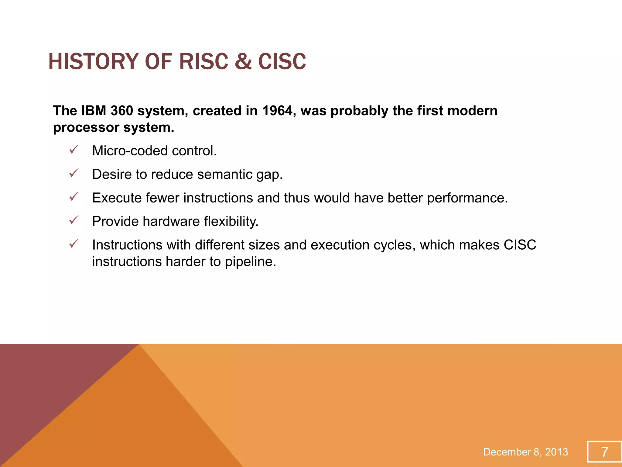 HISTORY OF RISC & CISC
The IBM 360 system, created in 1964, was probably the first modern
processor system.
 Micro-coded control.
 Desire to reduce semantic gap.
 Execute fewer instructions and thus would have better performance.
 Provide hardware flexibility.
 Instructions with different sizes and execution cycles, which makes CISC
instructions harder to pipeline.

December 8, 2013

7

 