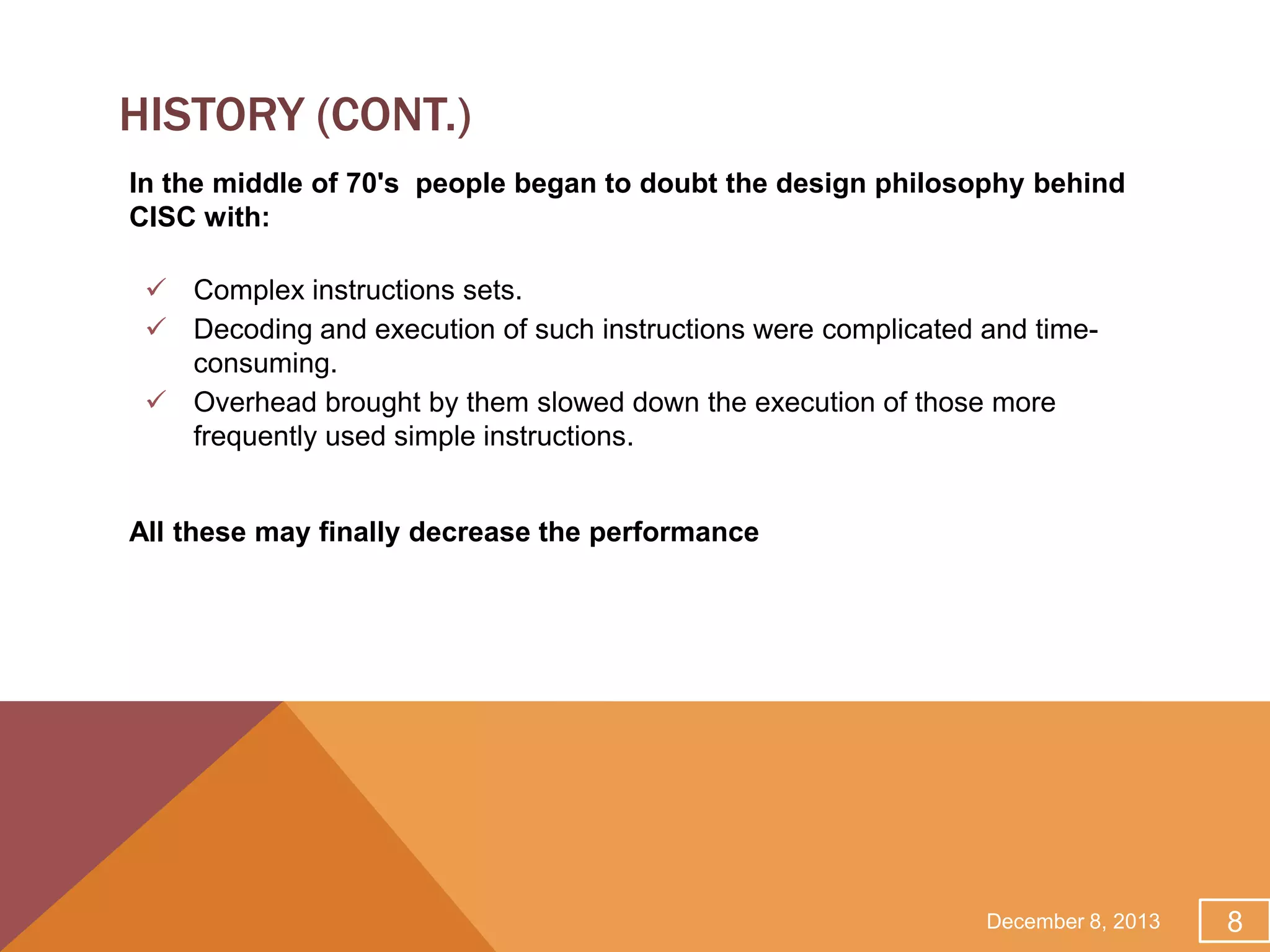 HISTORY (CONT.)
In the middle of 70's people began to doubt the design philosophy behind
CISC with:
 Complex instructions sets.
 Decoding and execution of such instructions were complicated and timeconsuming.
 Overhead brought by them slowed down the execution of those more
frequently used simple instructions.
All these may finally decrease the performance

December 8, 2013

8

 