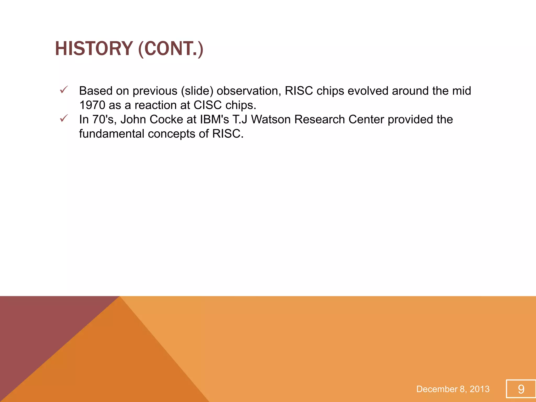 HISTORY (CONT.)
 Based on previous (slide) observation, RISC chips evolved around the mid
1970 as a reaction at CISC chips.
 In 70's, John Cocke at IBM's T.J Watson Research Center provided the
fundamental concepts of RISC.

December 8, 2013

9

 