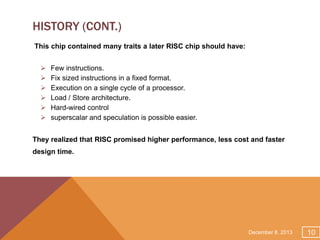 HISTORY (CONT.)
This chip contained many traits a later RISC chip should have:







Few instructions.
Fix sized instructions in a fixed format.
Execution on a single cycle of a processor.
Load / Store architecture.
Hard-wired control
superscalar and speculation is possible easier.

They realized that RISC promised higher performance, less cost and faster
design time.

December 8, 2013

10

 