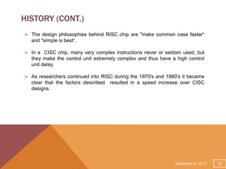 HISTORY (CONT.)
 The design philosophies behind RISC chip are "make common case faster“
and "simple is best“.
 In a CISC chip, many very complex instructions never or seldom used, but
they make the control unit extremely complex and thus have a high control
unit delay.
 As researchers continued into RISC during the 1970's and 1980's it became
clear that the factors described resulted in a speed increase over CISC
designs.

December 8, 2013

11

 