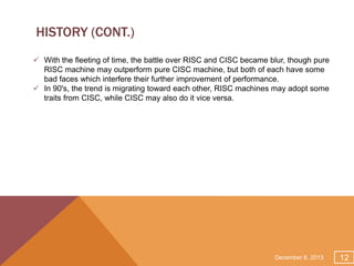 HISTORY (CONT.)
 With the fleeting of time, the battle over RISC and CISC became blur, though pure
RISC machine may outperform pure CISC machine, but both of each have some
bad faces which interfere their further improvement of performance.
 In 90's, the trend is migrating toward each other, RISC machines may adopt some
traits from CISC, while CISC may also do it vice versa.

December 8, 2013

12

 