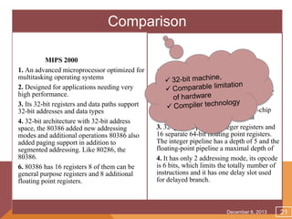 Comparison
MIPS 2000
1. An advanced microprocessor optimized for
multitasking operating systems
2. Designed for applications needing very
high performance.
3. Its 32-bit registers and data paths support
32-bit addresses and data types
4. 32-bit architecture with 32-bit address
space, the 80386 added new addressing
modes and additional operations 80386 also
added paging support in addition to
segmented addressing. Like 80286, the
80386.
6. 80386 has 16 registers 8 of them can be
general purpose registers and 8 additional
floating point registers.

Intel 80386
1. Design came from the Stanford MIPS
project, which stood for Microprocessor
without Interlocked Pipeline Stages, and
was debatably the first commercial RISC
processor.
2. It is a 32-bit processor with an off-chip
split cache for instructions and data
3. 32 general purpose integer registers and
16 separate 64-bit floating point registers.
The integer pipeline has a depth of 5 and the
floating-point pipeline a maximal depth of
4. It has only 2 addressing mode, its opcode
is 6 bits, which limits the totally number of
instructions and it has one delay slot used
for delayed branch.

December 8, 2013

21

 