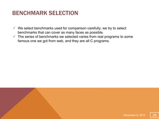 BENCHMARK SELECTION
 We select benchmarks used for comparison carefully; we try to select
benchmarks that can cover as many faces as possible.
 The series of benchmarks we selected varies from real programs to some
famous one we got from web, and they are all C programs.

December 8, 2013

26

 