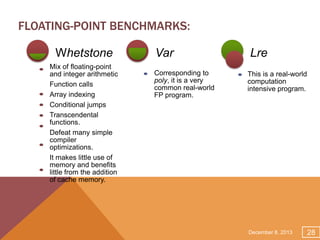 FLOATING-POINT BENCHMARKS:
Whetstone
Mix of floating-point
and integer arithmetic
Function calls
Array indexing
Conditional jumps
Transcendental
functions.
Defeat many simple
compiler
optimizations.
It makes little use of
memory and benefits
little from the addition
of cache memory.

Var
Corresponding to
poly, it is a very
common real-world
FP program.

Lre
This is a real-world
computation
intensive program.

December 8, 2013

28

 