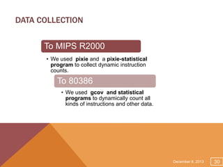 DATA COLLECTION
To MIPS R2000
• We used pixie and a pixie-statistical
program to collect dynamic instruction
counts.

To 80386
• We used gcov and statistical
programs to dynamically count all
kinds of instructions and other data.

December 8, 2013

30

 