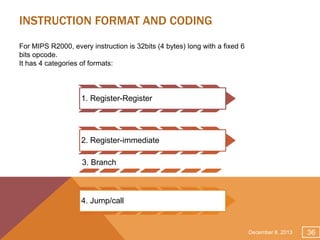 INSTRUCTION FORMAT AND CODING
For MIPS R2000, every instruction is 32bits (4 bytes) long with a fixed 6
bits opcode.
It has 4 categories of formats:

1. Register-Register

2. Register-immediate
3. Branch

4. Jump/call

December 8, 2013

36

 
