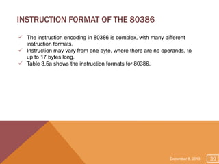 INSTRUCTION FORMAT OF THE 80386
 The instruction encoding in 80386 is complex, with many different
instruction formats.
 Instruction may vary from one byte, where there are no operands, to
up to 17 bytes long.
 Table 3.5a shows the instruction formats for 80386.

December 8, 2013

39

 
